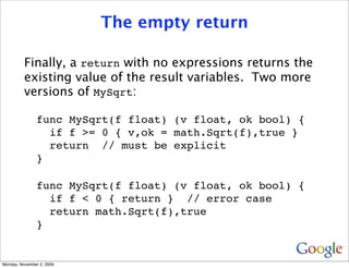 The empty return

          Finally, a return with no expressions returns the
          existing value of the result variables. Two more
          versions of MySqrt:

               func MySqrt(f float) (v float, ok bool) {
                 if f >= 0 { v,ok = math.Sqrt(f),true }
                 return // must be explicit
               }

               func MySqrt(f float) (v float, ok bool) {
                 if f < 0 { return } // error case
                 return math.Sqrt(f),true
               }


Monday, November 2, 2009
 