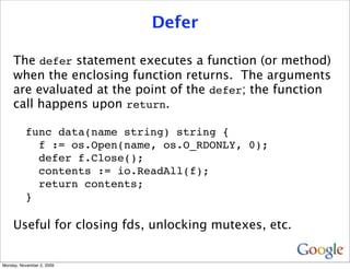 Defer

     The defer statement executes a function (or method)
     when the enclosing function returns. The arguments
     are evaluated at the point of the defer; the function
     call happens upon return.

          func data(name string) string {
            f := os.Open(name, os.O_RDONLY, 0);
            defer f.Close();
            contents := io.ReadAll(f);
            return contents;
          }

     Useful for closing fds, unlocking mutexes, etc.


Monday, November 2, 2009
 
