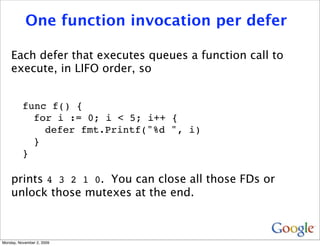 One function invocation per defer

    Each defer that executes queues a function call to
    execute, in LIFO order, so


          func f() {
            for i := 0; i < 5; i++ {
              defer fmt.Printf("%d ", i)
            }
          }

    prints 4 3 2 1 0. You can close all those FDs or
    unlock those mutexes at the end.



Monday, November 2, 2009
 
