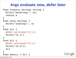 Args evaluate now, defer later
     func trace(s string) string {
     
 Print("entering:", s);
       return s
     }
     func un(s string) {
       Print("leaving:", s)
     }
     func a() {
     
 defer un(trace("a"));
       Print("in a")
     }
     func b() {
     
 defer un(trace("b"));
       Print("in b");
       a()
     }
     func main() { b() }
Monday, November 2, 2009
 