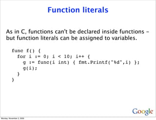 Function literals

     As in C, functions can't be declared inside functions -
     but function literals can be assigned to variables.

          func f() {
            for i := 0; i < 10; i++ {
              g := func(i int) { fmt.Printf("%d",i) };
              g(i);
            }
          }




Monday, November 2, 2009
 