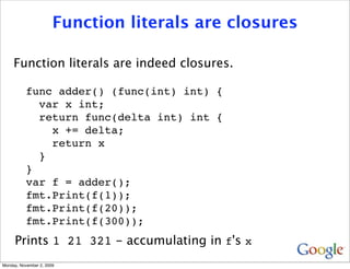 Function literals are closures

     Function literals are indeed closures.

          func adder() (func(int) int) {
            var x int;
            return func(delta int) int {
              x += delta;
              return x
            }
          }
          var f = adder();
          fmt.Print(f(1));
          fmt.Print(f(20));
          fmt.Print(f(300));
     Prints 1 21 321 - accumulating in f's x
Monday, November 2, 2009
 