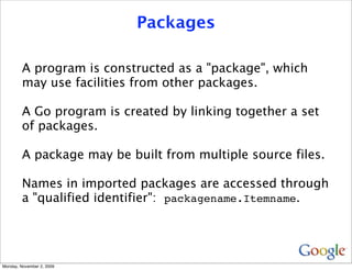 Packages

         A program is constructed as a "package", which
         may use facilities from other packages.

         A Go program is created by linking together a set
         of packages.

         A package may be built from multiple source files.

         Names in imported packages are accessed through
         a "qualified identifier": packagename.Itemname.




Monday, November 2, 2009
 
