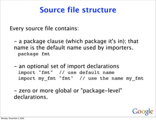 Source file structure

         Every source file contains:

             - a package clause (which package it's in); that
             name is the default name used by importers.
                 package fmt

             - an optional set of import declarations
                 import "fmt" // use default name
                 import my_fmt "fmt" // use the name my_fmt

             - zero or more global or "package-level"
             declarations.


Monday, November 2, 2009
 