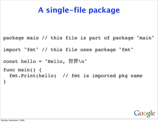 A single-file package


  package main // this file is part of package "main"

  import "fmt" // this file uses package "fmt"

  const hello = "Hello,               n"
  func main() {
    fmt.Print(hello)             // fmt is imported pkg name
  }




Monday, November 2, 2009
 