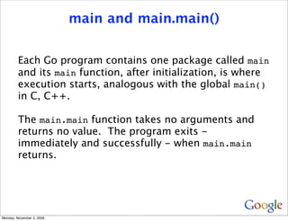 main and main.main()


         Each Go program contains one package called main
         and its main function, after initialization, is where
         execution starts, analogous with the global main()
         in C, C++.

         The main.main function takes no arguments and
         returns no value. The program exits -
         immediately and successfully - when main.main
         returns.




Monday, November 2, 2009
 