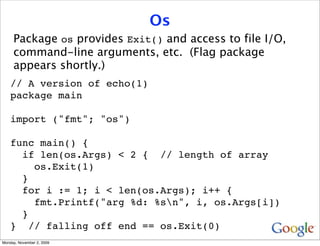 Os
     Package os provides Exit() and access to file I/O,
     command-line arguments, etc. (Flag package
     appears shortly.)
    // A version of echo(1)
    package main

    import ("fmt"; "os")

    func main() {
      if len(os.Args) < 2 { // length of array
        os.Exit(1)
      }
      for i := 1; i < len(os.Args); i++ {
        fmt.Printf("arg %d: %sn", i, os.Args[i])
      }
    } // falling off end == os.Exit(0)
Monday, November 2, 2009
 