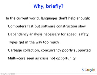 Why, briefly?

        In the current world, languages don't help enough:

            Computers fast but software construction slow

            Dependency analysis necessary for speed, safety

            Types get in the way too much

            Garbage collection, concurrency poorly supported

            Multi-core seen as crisis not opportunity



Monday, November 2, 2009
 