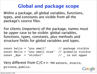 Global and package scope
     Within a package, all global variables, functions,
     types, and constants are visible from all the
     package's source files.

     For clients (importers) of the package, names must
     be upper case to be visible: global variables,
     functions, types, constants, plus methods and
     structure fields for global variables and types.

     const hello = "you smell"            // package visible
     const Hello = "you smell nice"       // globally visible
     const _Bye = "stinko!"               // _ is not upper

     Very different from C/C++: no extern, static,
     private, public.
Monday, November 2, 2009
 