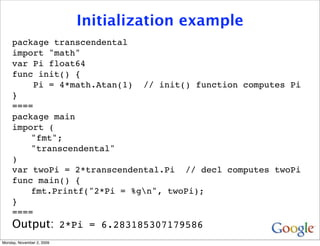 Initialization example
     package transcendental
     import "math"
     var Pi float64
     func init() {
         Pi = 4*math.Atan(1) // init() function computes Pi
     }
     ====
     package main
     import (
         "fmt";
         "transcendental"
     )
     var twoPi = 2*transcendental.Pi // decl computes twoPi
     func main() {
         fmt.Printf("2*Pi = %gn", twoPi);
     }
     ====
     Output: 2*Pi = 6.283185307179586
Monday, November 2, 2009
 