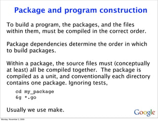 Package and program construction
     To build a program, the packages, and the files
     within them, must be compiled in the correct order.

     Package dependencies determine the order in which
     to build packages.

     Within a package, the source files must (conceptually
     at least) all be compiled together. The package is
     compiled as a unit, and conventionally each directory
     contains one package. Ignoring tests,
              cd my_package
              6g *.go

     Usually we use make.
Monday, November 2, 2009
 