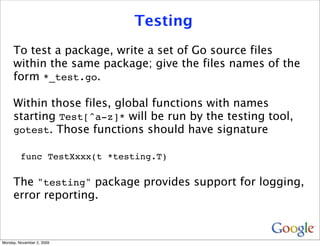 Testing
     To test a package, write a set of Go source files
     within the same package; give the files names of the
     form *_test.go.

     Within those files, global functions with names
     starting Test[^a-z]* will be run by the testing tool,
     gotest. Those functions should have signature

         func TestXxxx(t *testing.T)

     The "testing" package provides support for logging,
     error reporting.



Monday, November 2, 2009
 