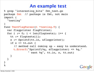 An example test
     % grep "interesting_bits" fmt_test.go
     package fmt // package is fmt, not main
     import (
       "testing"
     )
     func TestFlagParser(t *testing.T) {
       var flagprinter flagPrinter;
       for i := 0; i < len(flagtests); i++ {
         tt := flagtests[i];
         s := Sprintf(tt.in, &flagprinter);
         if s != tt.out {
           // method call coming up - easy to understand.
           t.Errorf("Sprintf(%q, &flagprinter) => %q,"
                    " want %q", tt.in, s, tt.out)
         }
       }
     }
     %
Monday, November 2, 2009
 