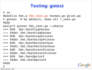 Testing: gotest
    % ls
    Makefile fmt.a fmt_test.go format.go print.go
    % gotest # by default, does all *_test.go
    PASS
    wally=% gotest fmt_test.go --chatty
    === RUN fmt.TestFlagParser
    --- PASS: fmt.TestFlagParser
    === RUN fmt.TestArrayPrinter
    --- PASS: fmt.TestArrayPrinter
    === RUN fmt.TestFmtInterface
    --- PASS: fmt.TestFmtInterface
    === RUN fmt.TestStructPrinter
    --- PASS: fmt.TestStructPrinter
    === RUN fmt.TestSprintf
    --- PASS: fmt.TestSprintf
    PASS
    %
Monday, November 2, 2009
 