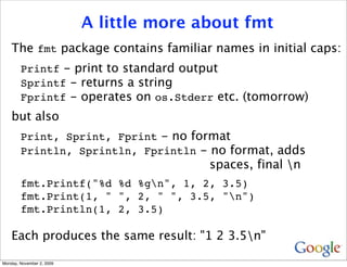 A little more about fmt
    The fmt package contains familiar names in initial caps:
        Printf - print to standard output
        Sprintf - returns a string
        Fprintf - operates on os.Stderr etc. (tomorrow)
    but also
        Print, Sprint, Fprint - no format
        Println, Sprintln, Fprintln - no format, adds
                                          spaces, final n
        fmt.Printf("%d %d %gn", 1, 2, 3.5)
        fmt.Print(1, " ", 2, " ", 3.5, "n")
        fmt.Println(1, 2, 3.5)

    Each produces the same result: "1 2 3.5n"

Monday, November 2, 2009
 