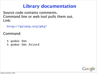 Library documentation
    Source code contains comments.
    Command line or web tool pulls them out.
    Link:
          http://golang.org/pkg/

    Command:

          % godoc fmt
          % godoc fmt Printf




Monday, November 2, 2009
 