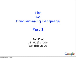 The
                                   Go
                           Programming Language

                                  Part 1

                                   Rob Pike
                                r@google.com
                                October 2009



Monday, November 2, 2009
 