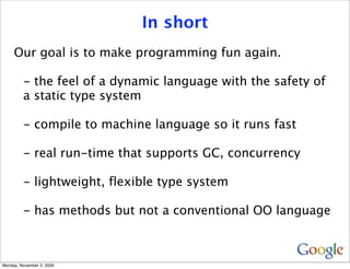 In short
     Our goal is to make programming fun again.

         - the feel of a dynamic language with the safety of
         a static type system

         - compile to machine language so it runs fast

         - real run-time that supports GC, concurrency

         - lightweight, flexible type system

         - has methods but not a conventional OO language



Monday, November 2, 2009
 
