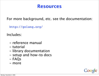 Resources

          For more background, etc. see the documentation:

              http://golang.org/

          Includes:

              -    reference manual
              -    tutorial
              -    library documentation
              -    setup and how-to docs
              -    FAQs
              -    more


Monday, November 2, 2009
 
