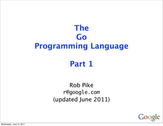 The
                                   Go
                           Programming Language

                                   Part 1

                                   Rob Pike
                                 r@google.com
                              (updated June 2011)



Wednesday, June 15, 2011
 