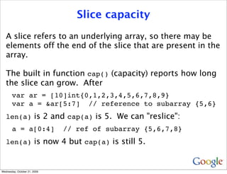 Slice capacity
   A slice refers to an underlying array, so there may be
   elements off the end of the slice that are present in the
   array.

   The built in function cap() (capacity) reports how long
   the slice can grow. After
       var ar = [10]int{0,1,2,3,4,5,6,7,8,9}
       var a = &ar[5:7] // reference to subarray {5,6}
   len(a) is 2 and cap(a) is 5. We can "reslice":
       a = a[0:4]             // ref of subarray {5,6,7,8}
   len(a) is now 4 but cap(a) is still 5.



Wednesday, October 21, 2009
 