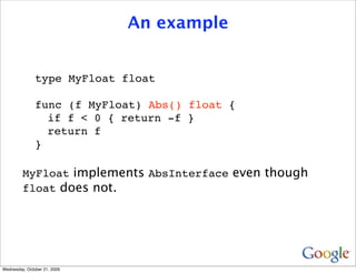 An example


               type MyFloat float

               func (f MyFloat) Abs() float {
                 if f < 0 { return -f }
                 return f
               }

         MyFloat implements AbsInterface even though
         float does not.




Wednesday, October 21, 2009
 