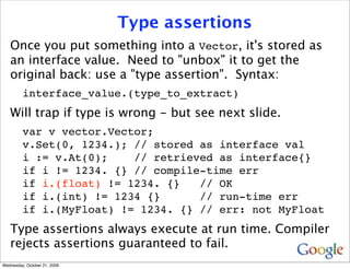 Type assertions
   Once you put something into a Vector, it's stored as
   an interface value. Need to "unbox" it to get the
   original back: use a "type assertion". Syntax:
         interface_value.(type_to_extract)
   Will trap if type is wrong - but see next slide.
         var v vector.Vector;
         v.Set(0, 1234.); // stored as interface val
         i := v.At(0);    // retrieved as interface{}
         if i != 1234. {} // compile-time err
         if i.(float) != 1234. {}   // OK
         if i.(int) != 1234 {}      // run-time err
         if i.(MyFloat) != 1234. {} // err: not MyFloat
   Type assertions always execute at run time. Compiler
   rejects assertions guaranteed to fail.
Wednesday, October 21, 2009
 