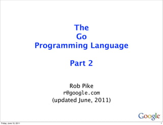 The
                                Go
                        Programming Language

                                 Part 2

                                Rob Pike
                              r@google.com
                           (updated June, 2011)


Friday, June 10, 2011                             1
 