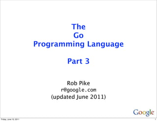 The
                                Go
                        Programming Language

                                Part 3

                                Rob Pike
                              r@google.com
                           (updated June 2011)


Friday, June 10, 2011                            1
 