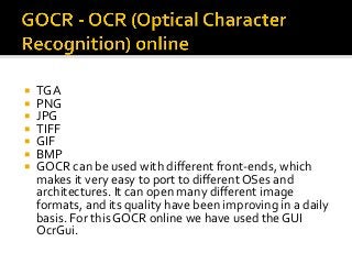 ¡  TGA	
¡  PNG	
¡  JPG	
¡  TIFF	
¡  GIF	
¡  BMP	
¡  GOCR	can	be	used	with	diﬀerent	front-ends,	which	
makes	it	very	easy	to	port	to	diﬀerent	OSes	and	
architectures.	It	can	open	many	diﬀerent	image	
formats,	and	its	quality	have	been	improving	in	a	daily	
basis.	For	this	GOCR	online	we	have	used	the	GUI	
OcrGui.	
 