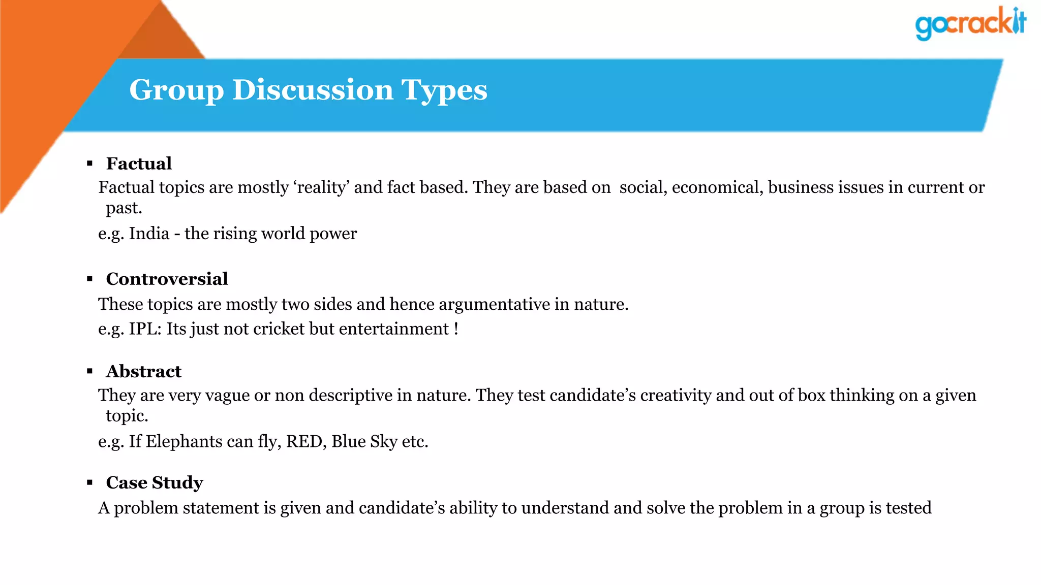 Group Discussion Types
§  Factual
Factual topics are mostly ‘reality’ and fact based. They are based on social, economical, business issues in current or
past.
e.g. India - the rising world power
§  Controversial
These topics are mostly two sides and hence argumentative in nature.
e.g. IPL: Its just not cricket but entertainment !
§  Abstract
They are very vague or non descriptive in nature. They test candidate’s creativity and out of box thinking on a given
topic.
e.g. If Elephants can fly, RED, Blue Sky etc.
§  Case Study
A problem statement is given and candidate’s ability to understand and solve the problem in a group is tested
 