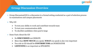 Group Discussion Overview
Ø  Group Discussion(GD) is a discussion in a formal setting conducted as a part of selection process
in examinations and campus placements
Ø  Why GD
Ø  To test your ability to work and contribute towards team
Ø  To test your communication skills
Ø  To shortlist candidates when pool is large
Ø  Some Facts About the GD
Ø  Its DISCUSSION not DEBATE
Ø  More than HOW MUCH you speak, WHAT you speak is also very important
Ø  You role in GD should be CONTRIBUTOR not DOMINATOR
Ø  LISTENING is as important as SPEAKING
 