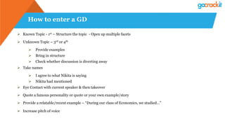 How to enter a GD
Ø  Known Topic - 1st – Structure the topic - Open up multiple facets
Ø  Unknown Topic – 3rd or 4th
Ø  Provide examples
Ø  Bring in structure
Ø  Check whether discussion is diverting away
Ø  Take names
Ø  I agree to what Nikita is saying
Ø  Nikita had mentioned
Ø  Eye Contact with current speaker & then takeover
Ø  Quote a famous personality or quote or your own example/story
Ø  Provide a relatable/recent example – “During our class of Economics, we studied…”
Ø  Increase pitch of voice
 