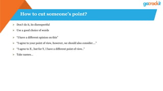 How to cut someone’s point?
Ø  Don’t do it, its disrespectful
Ø  Use a good choice of words
Ø  “I have a different opinion on this”
Ø  “I agree to your point of view, however, we should also consider….”
Ø  “I agree to X , but for Y, I have a different point of view..”
Ø  Take names…
 