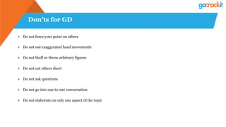 Don’ts for GD
Ø  Do not force your point on others
Ø  Do not use exaggerated hand movements
Ø  Do not bluff or throw arbitrary figures
Ø  Do not cut others short
Ø  Do not ask questions
Ø  Do not go into one to one conversation
Ø  Do not elaborate on only one aspect of the topic
 