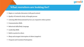 What recruiters are looking for?
§  Begins or concludes discussion (with good content)
§  Quality of Content & clarity of thought process
§  Listening Skill (Demonstrated by how you respond to others points)
§  Communication Skills
§  Behavioral skills/Body Language
§  Leadership Skills
§  Build on points by others
§  Sharp and arrogant interruption of others (negative)
§  Frequent and Consistent Participation
 