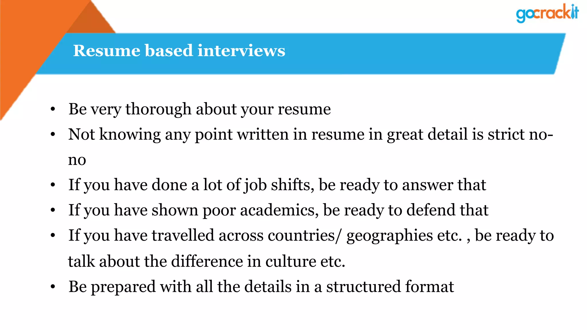 Resume based interviews
•  Be very thorough about your resume
•  Not knowing any point written in resume in great detail is strict no-
no
•  If you have done a lot of job shifts, be ready to answer that
•  If you have shown poor academics, be ready to defend that
•  If you have travelled across countries/ geographies etc. , be ready to
talk about the difference in culture etc.
•  Be prepared with all the details in a structured format
 