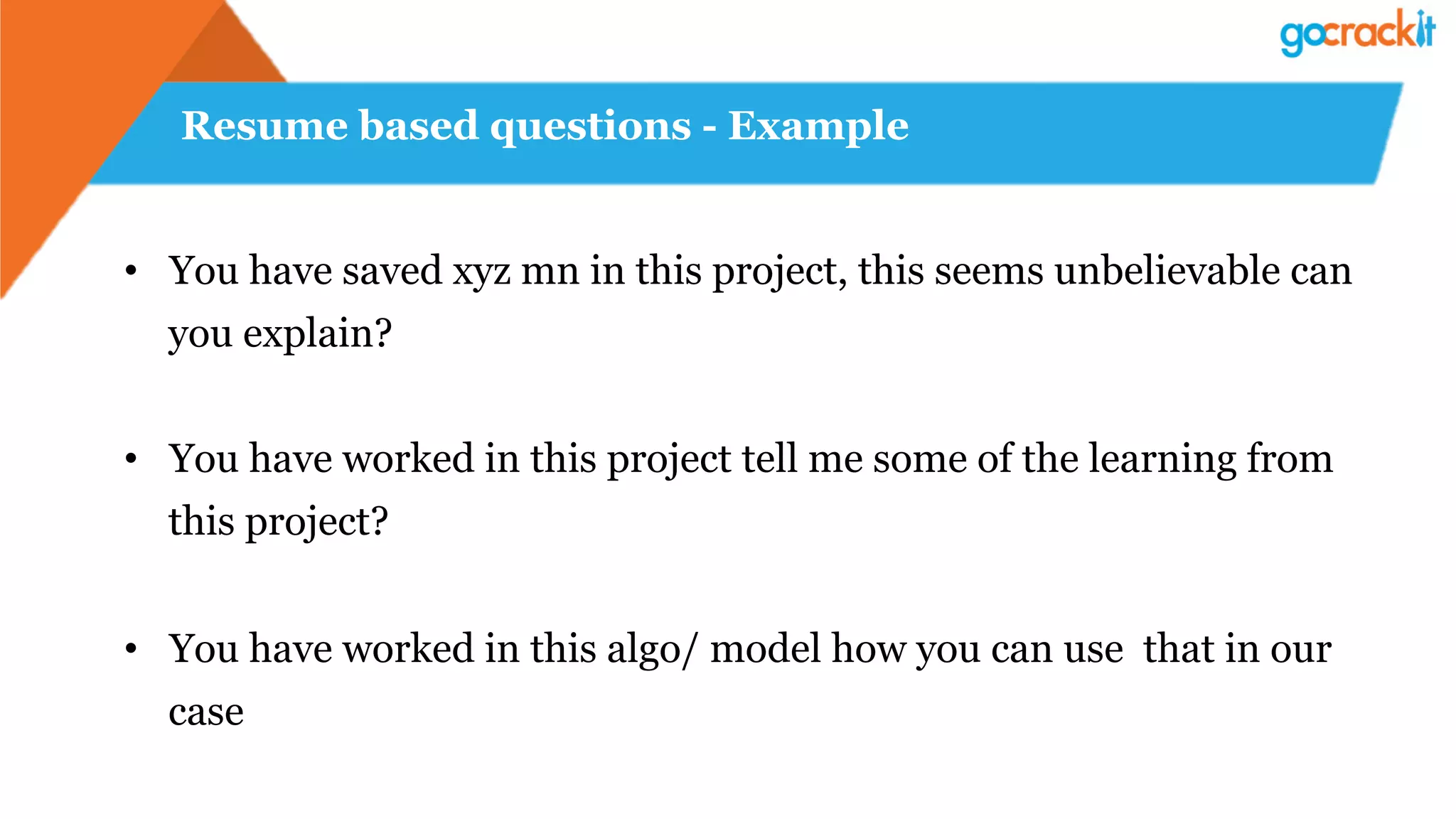 Resume based questions - Example
•  You have saved xyz mn in this project, this seems unbelievable can
you explain?
•  You have worked in this project tell me some of the learning from
this project?
•  You have worked in this algo/ model how you can use that in our
case
 