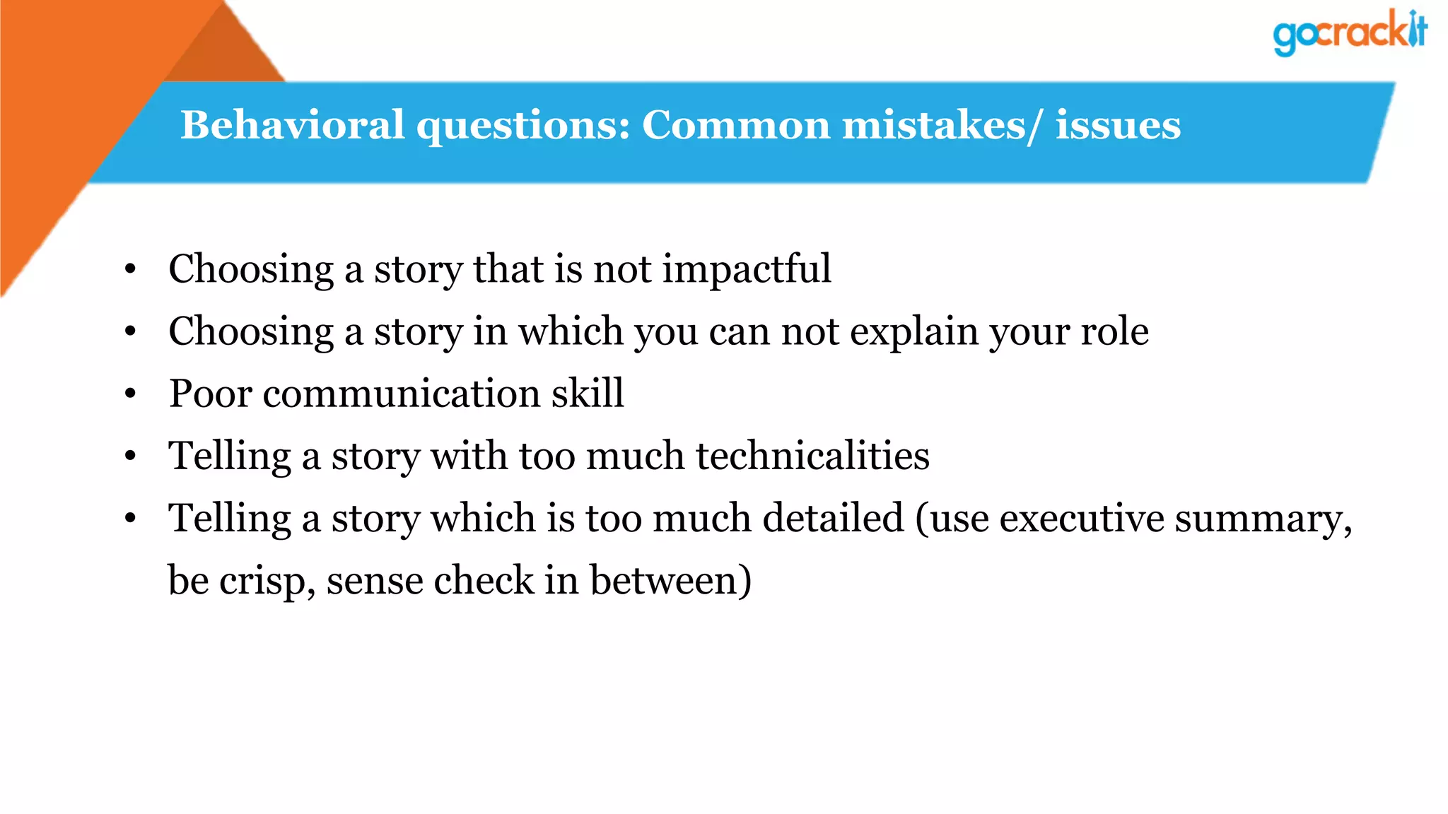 Behavioral questions: Common mistakes/ issues
•  Choosing a story that is not impactful
•  Choosing a story in which you can not explain your role
•  Poor communication skill
•  Telling a story with too much technicalities
•  Telling a story which is too much detailed (use executive summary,
be crisp, sense check in between)
 