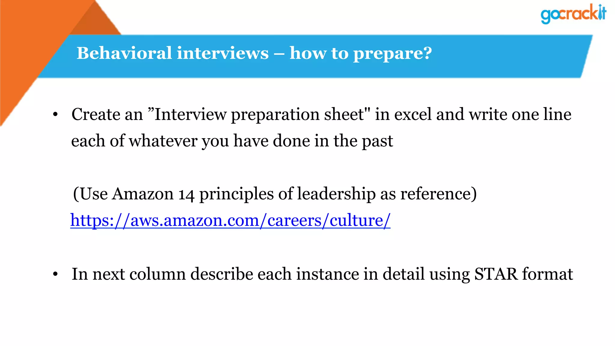 Behavioral interviews – how to prepare?
•  Create an ”Interview preparation sheet" in excel and write one line
each of whatever you have done in the past
(Use Amazon 14 principles of leadership as reference)
https://aws.amazon.com/careers/culture/
•  In next column describe each instance in detail using STAR format
 