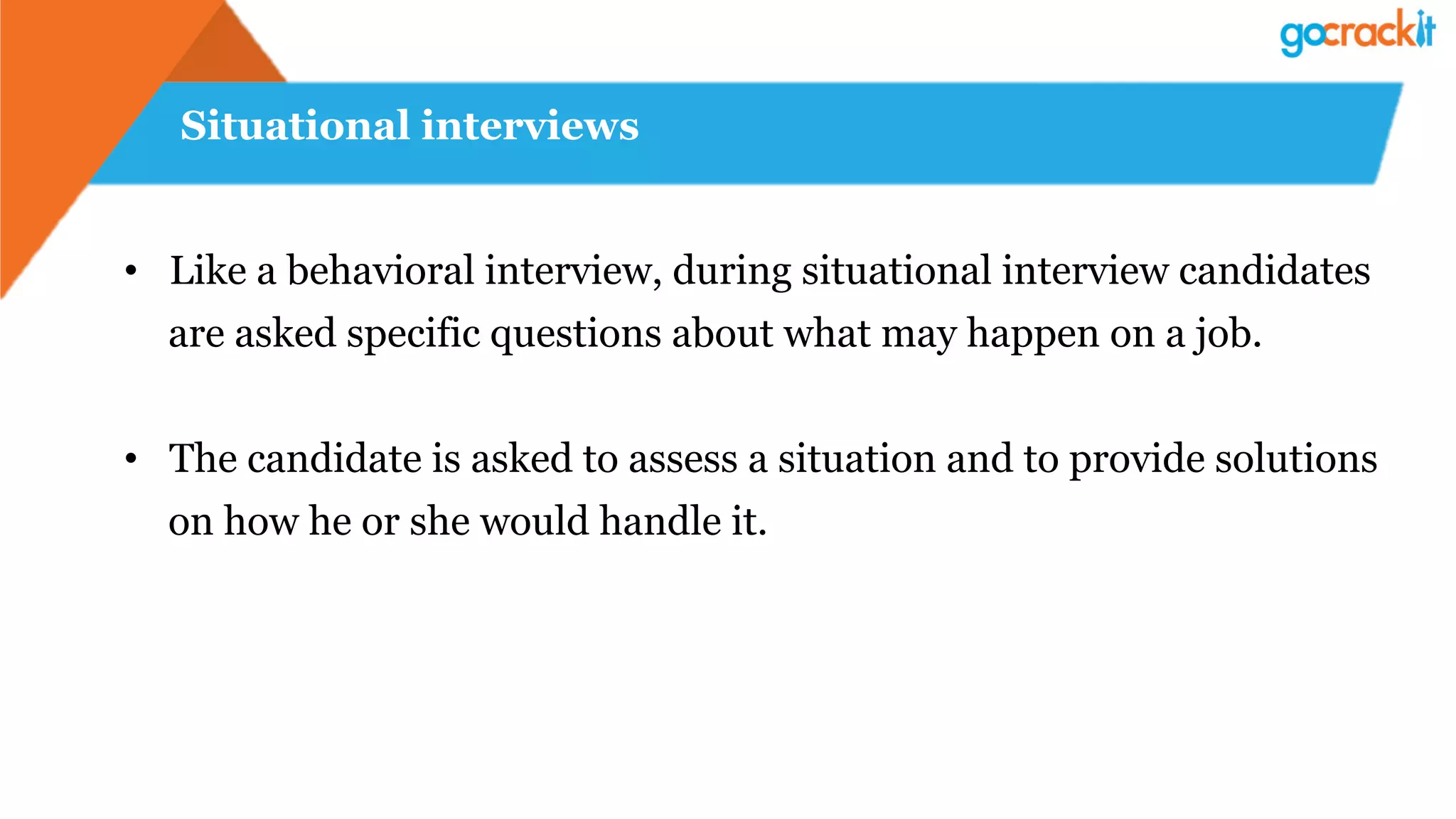 Situational interviews
•  Like a behavioral interview, during situational interview candidates
are asked specific questions about what may happen on a job.
•  The candidate is asked to assess a situation and to provide solutions
on how he or she would handle it.
 