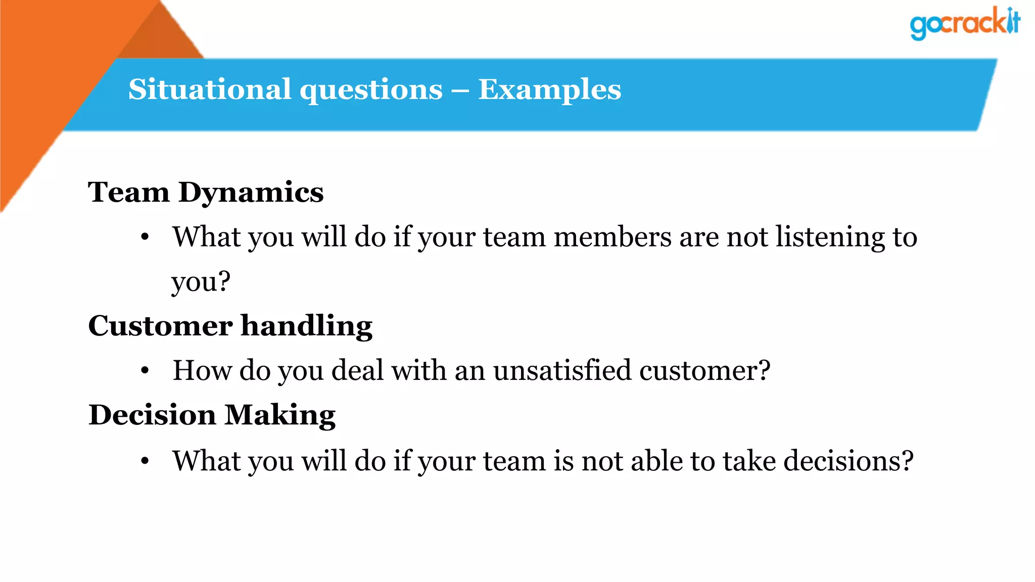 Situational questions – Examples
Team Dynamics
•  What you will do if your team members are not listening to
you?
Customer handling
•  How do you deal with an unsatisfied customer?
Decision Making
•  What you will do if your team is not able to take decisions?
 