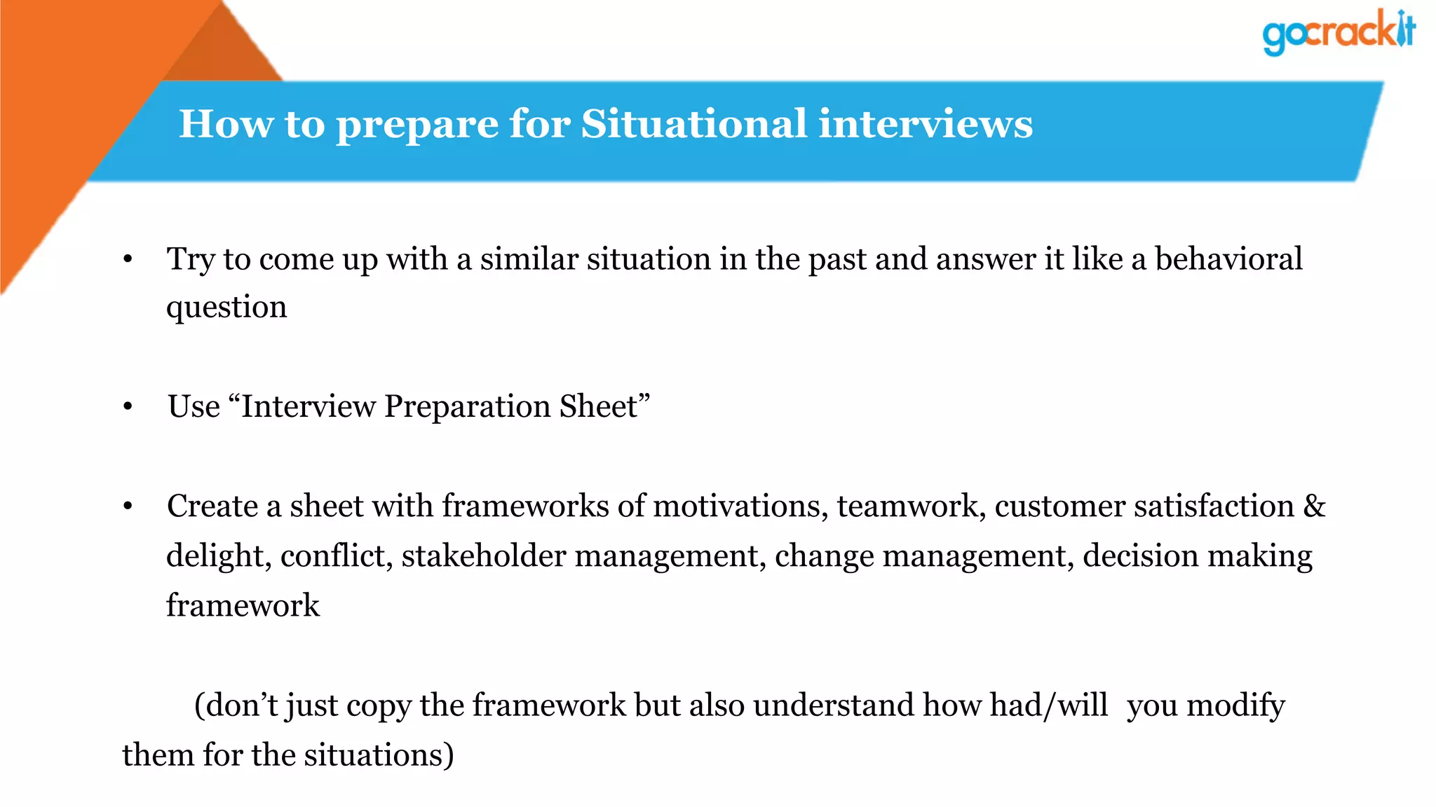 How to prepare for Situational interviews
•  Try to come up with a similar situation in the past and answer it like a behavioral
question
•  Use “Interview Preparation Sheet”
•  Create a sheet with frameworks of motivations, teamwork, customer satisfaction &
delight, conflict, stakeholder management, change management, decision making
framework
(don’t just copy the framework but also understand how had/will you modify
them for the situations)
 