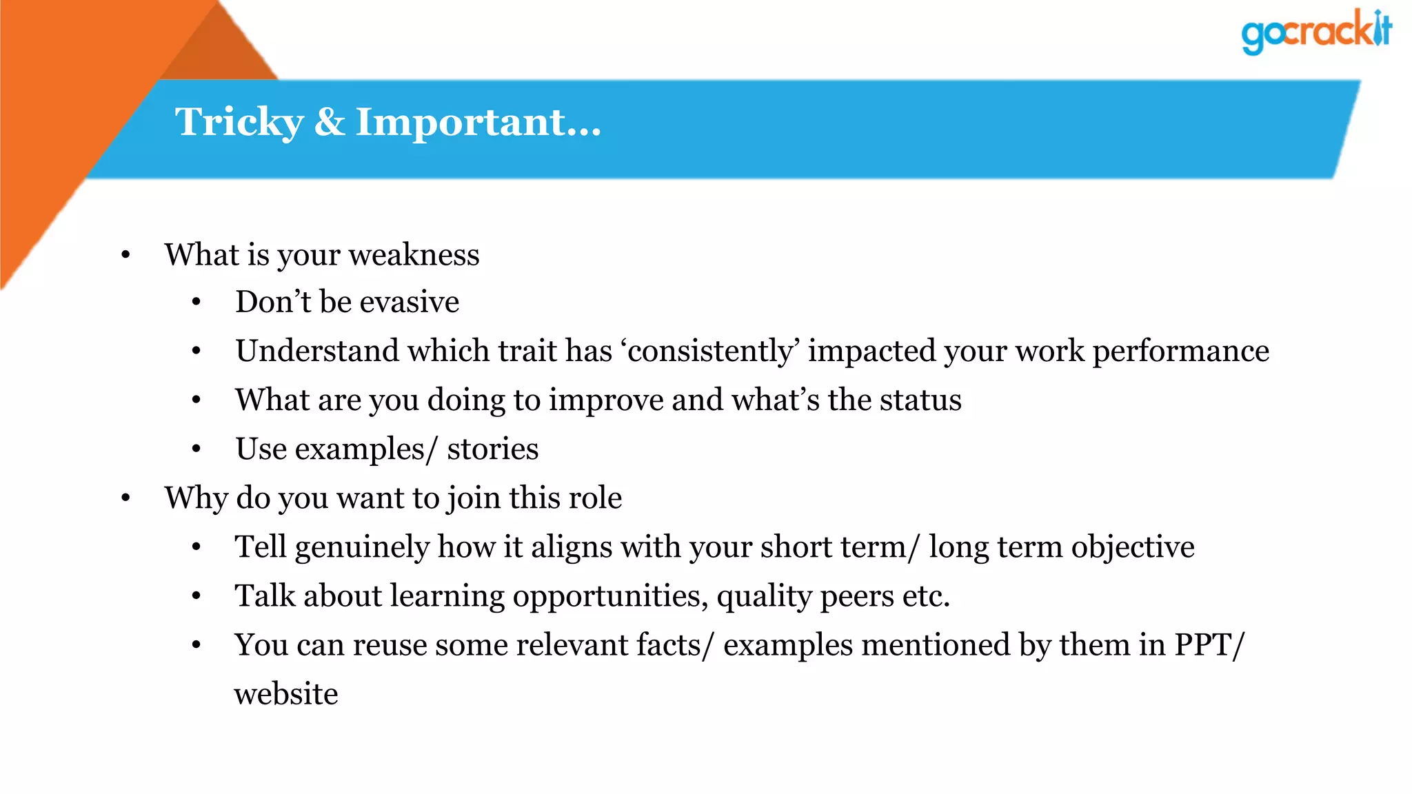Tricky & Important…
•  What is your weakness
•  Don’t be evasive
•  Understand which trait has ‘consistently’ impacted your work performance
•  What are you doing to improve and what’s the status
•  Use examples/ stories
•  Why do you want to join this role
•  Tell genuinely how it aligns with your short term/ long term objective
•  Talk about learning opportunities, quality peers etc.
•  You can reuse some relevant facts/ examples mentioned by them in PPT/
website
 
