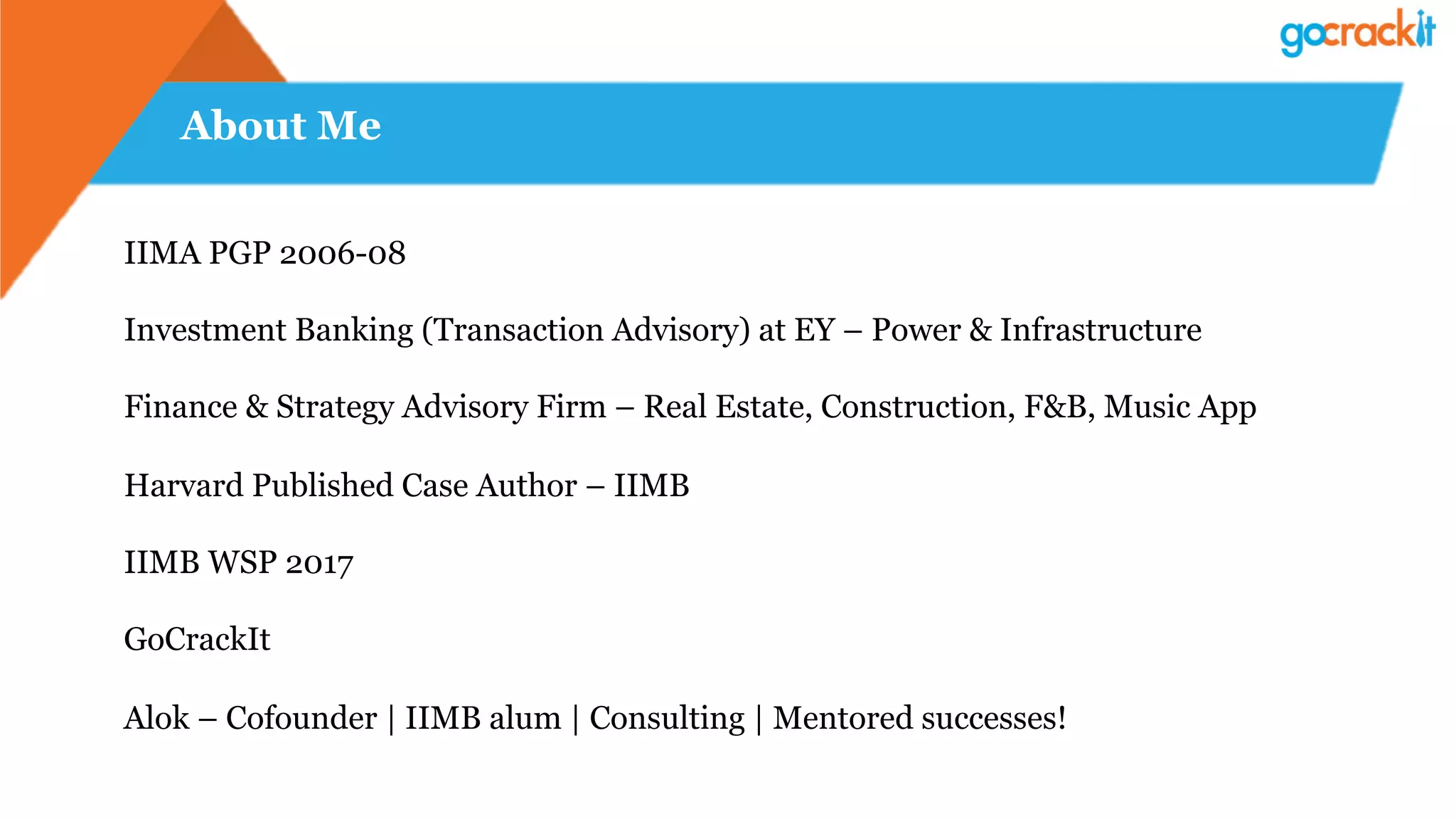 About Me
IIMA PGP 2006-08
Investment Banking (Transaction Advisory) at EY – Power & Infrastructure
Finance & Strategy Advisory Firm – Real Estate, Construction, F&B, Music App
Harvard Published Case Author – IIMB
IIMB WSP 2017
GoCrackIt
Alok – Cofounder | IIMB alum | Consulting | Mentored successes!
 