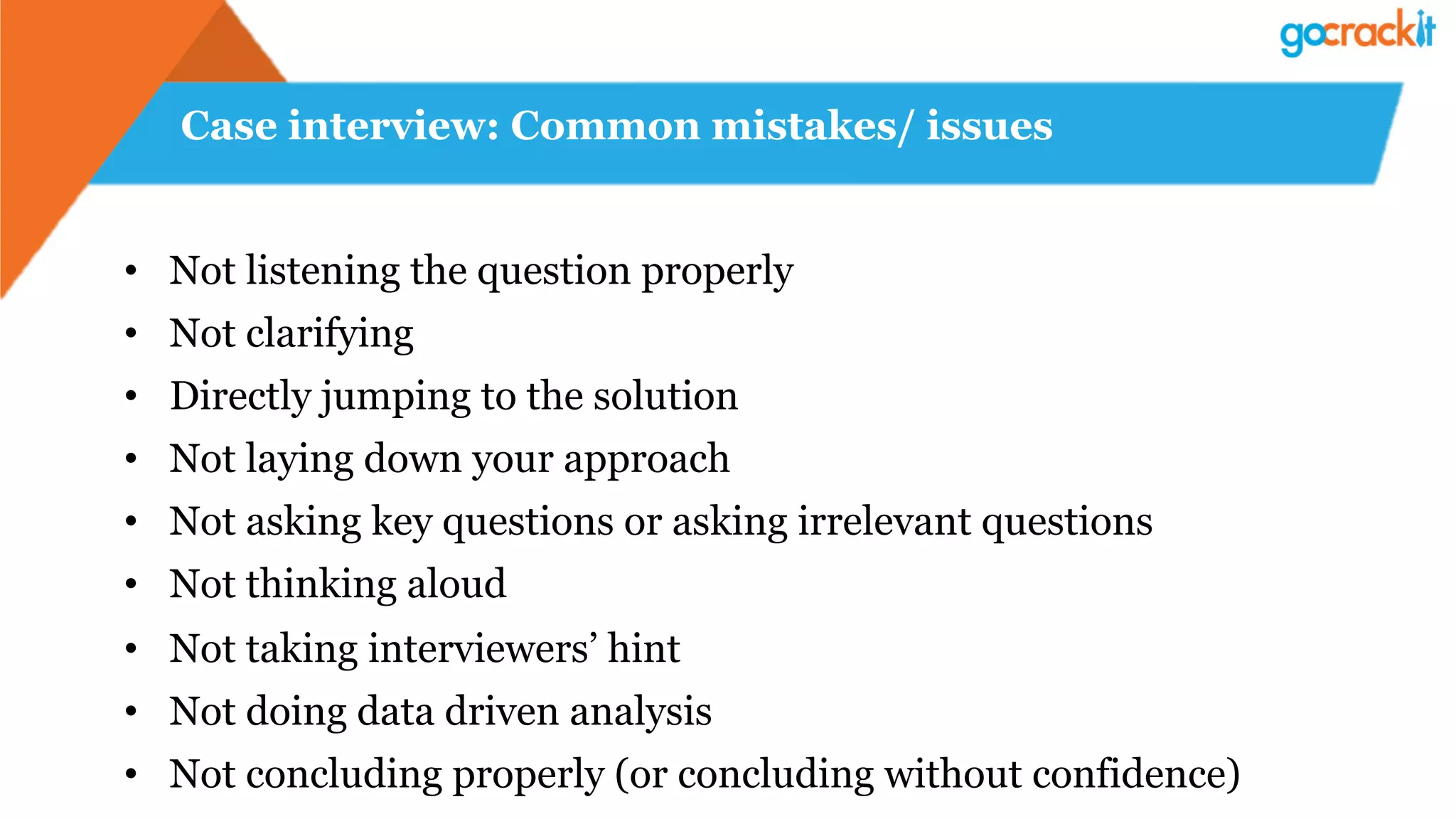 Case interview: Common mistakes/ issues
•  Not listening the question properly
•  Not clarifying
•  Directly jumping to the solution
•  Not laying down your approach
•  Not asking key questions or asking irrelevant questions
•  Not thinking aloud
•  Not taking interviewers’ hint
•  Not doing data driven analysis
•  Not concluding properly (or concluding without confidence)
 