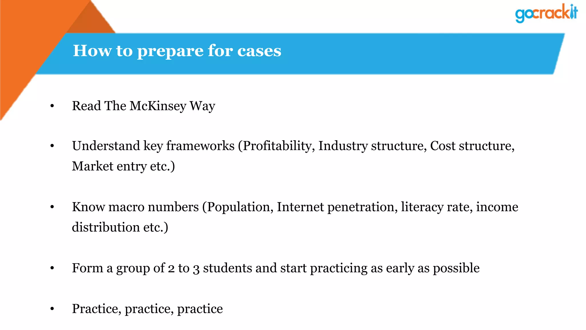 How to prepare for cases
•  Read The McKinsey Way
•  Understand key frameworks (Profitability, Industry structure, Cost structure,
Market entry etc.)
•  Know macro numbers (Population, Internet penetration, literacy rate, income
distribution etc.)
•  Form a group of 2 to 3 students and start practicing as early as possible
•  Practice, practice, practice
 