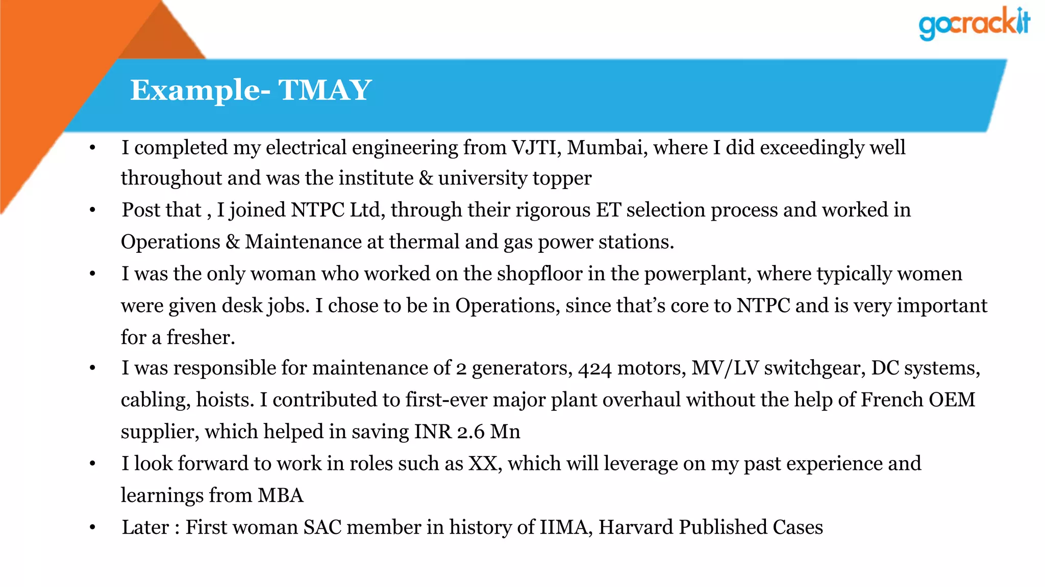 Example- TMAY
•  I completed my electrical engineering from VJTI, Mumbai, where I did exceedingly well
throughout and was the institute & university topper
•  Post that , I joined NTPC Ltd, through their rigorous ET selection process and worked in
Operations & Maintenance at thermal and gas power stations.
•  I was the only woman who worked on the shopfloor in the powerplant, where typically women
were given desk jobs. I chose to be in Operations, since that’s core to NTPC and is very important
for a fresher.
•  I was responsible for maintenance of 2 generators, 424 motors, MV/LV switchgear, DC systems,
cabling, hoists. I contributed to first-ever major plant overhaul without the help of French OEM
supplier, which helped in saving INR 2.6 Mn
•  I look forward to work in roles such as XX, which will leverage on my past experience and
learnings from MBA
•  Later : First woman SAC member in history of IIMA, Harvard Published Cases
 