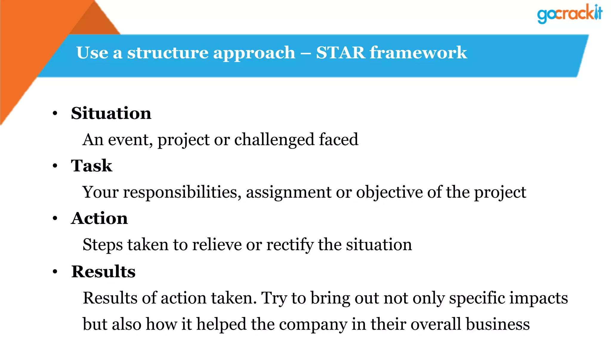 Use a structure approach – STAR framework
•  Situation
An event, project or challenged faced
•  Task
Your responsibilities, assignment or objective of the project
•  Action
Steps taken to relieve or rectify the situation
•  Results
Results of action taken. Try to bring out not only specific impacts
but also how it helped the company in their overall business
 