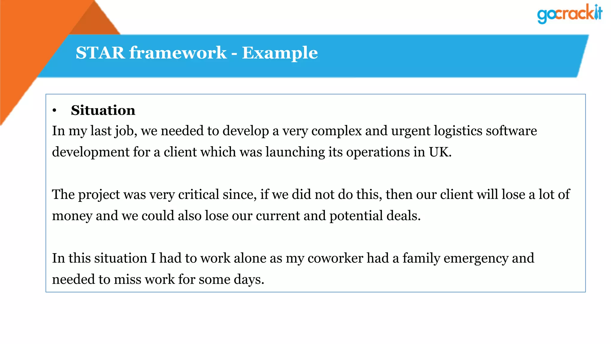 STAR framework - Example
•  Situation
In my last job, we needed to develop a very complex and urgent logistics software
development for a client which was launching its operations in UK.
The project was very critical since, if we did not do this, then our client will lose a lot of
money and we could also lose our current and potential deals.
In this situation I had to work alone as my coworker had a family emergency and
needed to miss work for some days.
 